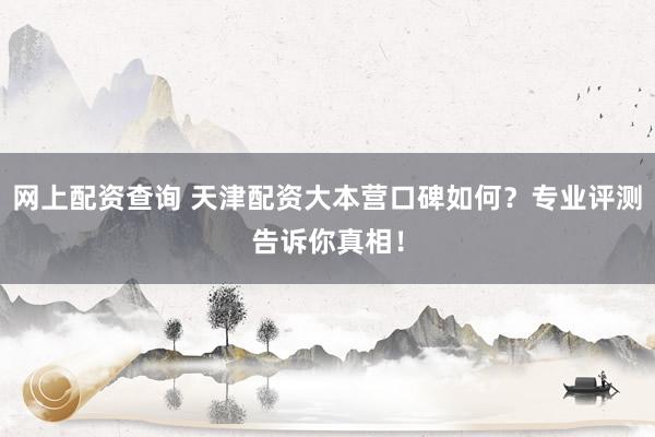 网上配资查询 天津配资大本营口碑如何？专业评测告诉你真相！