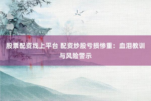 股票配资线上平台 配资炒股亏损惨重：血泪教训与风险警示