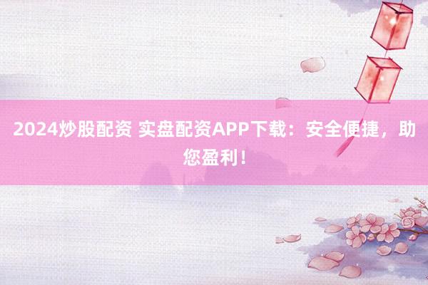 2024炒股配资 实盘配资APP下载：安全便捷，助您盈利！