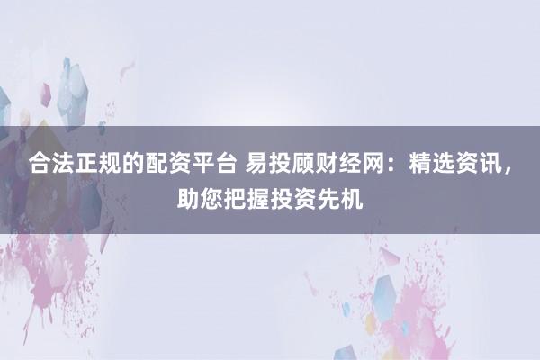 合法正规的配资平台 易投顾财经网：精选资讯，助您把握投资先机
