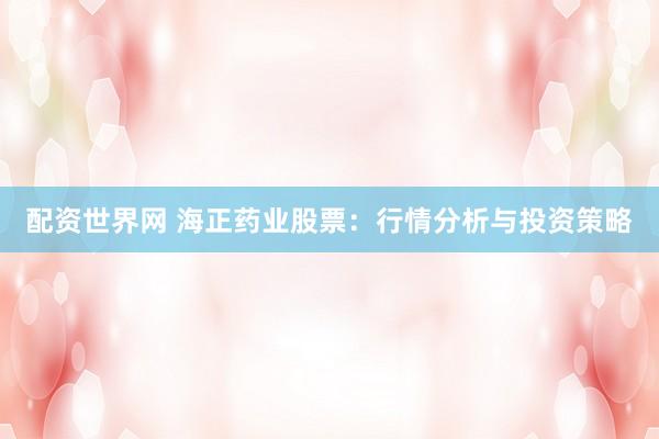 配资世界网 海正药业股票：行情分析与投资策略