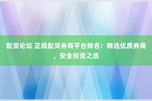 配资论坛 正规配资券商平台排名：精选优质券商，安全投资之选