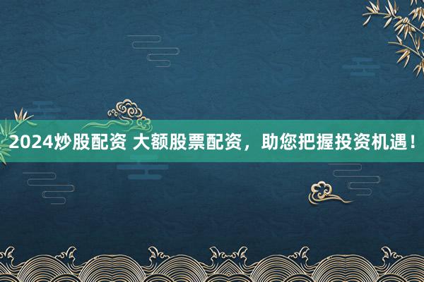 2024炒股配资 大额股票配资，助您把握投资机遇！