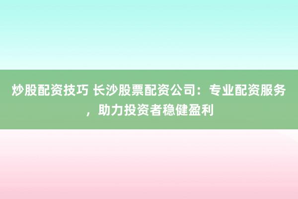 炒股配资技巧 长沙股票配资公司：专业配资服务，助力投资者稳健盈利