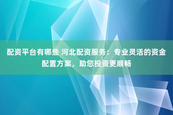 配资平台有哪些 河北配资服务：专业灵活的资金配置方案，助您投资更顺畅