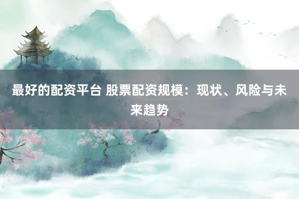 最好的配资平台 股票配资规模：现状、风险与未来趋势
