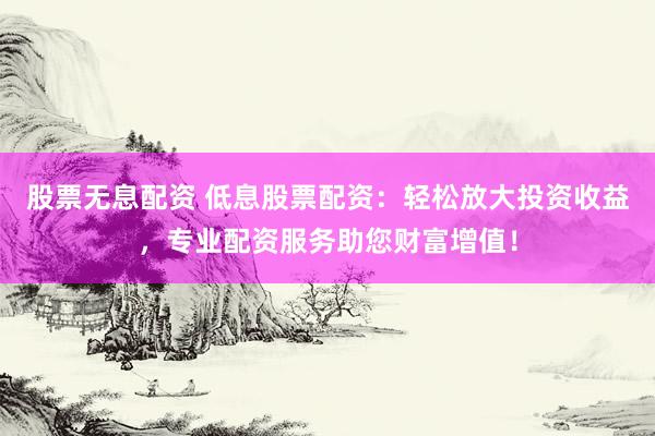 股票无息配资 低息股票配资：轻松放大投资收益，专业配资服务助您财富增值！