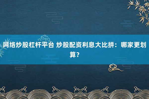 网络炒股杠杆平台 炒股配资利息大比拼：哪家更划算？