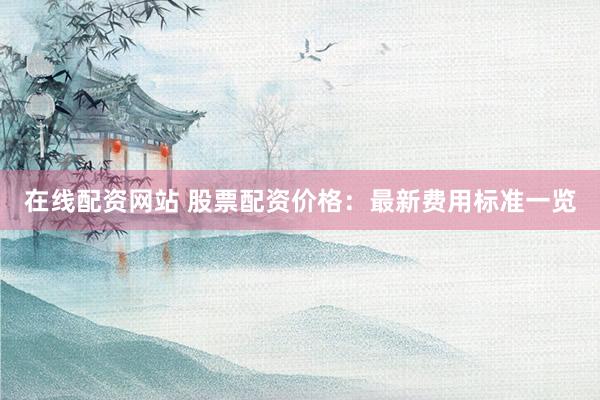 在线配资网站 股票配资价格：最新费用标准一览
