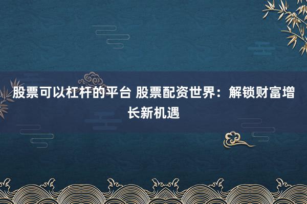 股票可以杠杆的平台 股票配资世界：解锁财富增长新机遇