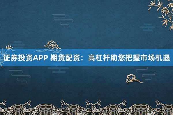 证券投资APP 期货配资：高杠杆助您把握市场机遇