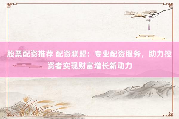 股票配资推荐 配资联盟：专业配资服务，助力投资者实现财富增长新动力