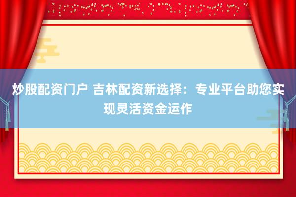 炒股配资门户 吉林配资新选择：专业平台助您实现灵活资金运作