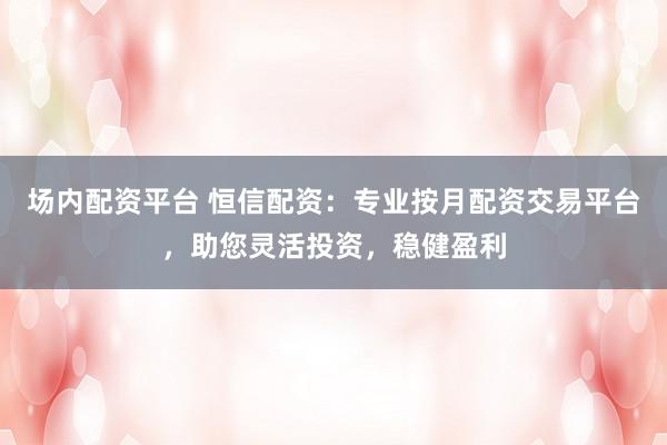场内配资平台 恒信配资：专业按月配资交易平台，助您灵活投资，稳健盈利