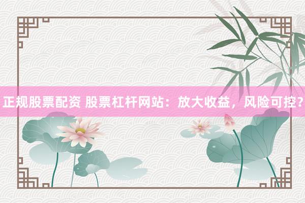 正规股票配资 股票杠杆网站：放大收益，风险可控？