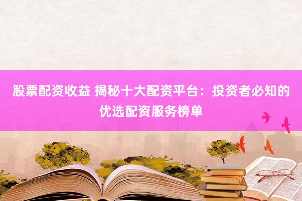 股票配资收益 揭秘十大配资平台：投资者必知的优选配资服务榜单