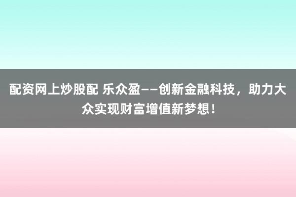 配资网上炒股配 乐众盈——创新金融科技，助力大众实现财富增值新梦想！