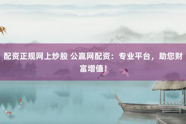 配资正规网上炒股 公赢网配资：专业平台，助您财富增值！