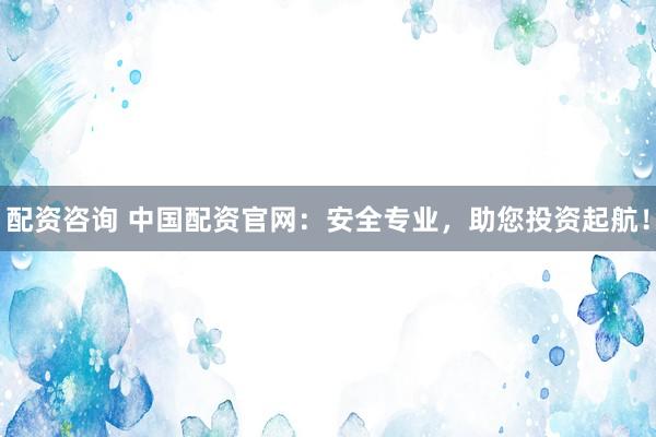 配资咨询 中国配资官网：安全专业，助您投资起航！