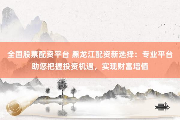 全国股票配资平台 黑龙江配资新选择：专业平台助您把握投资机遇，实现财富增值