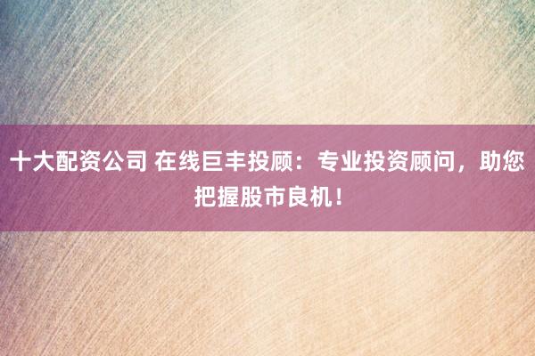 十大配资公司 在线巨丰投顾：专业投资顾问，助您把握股市良机！