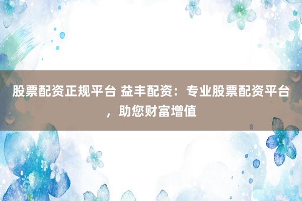 股票配资正规平台 益丰配资：专业股票配资平台，助您财富增值