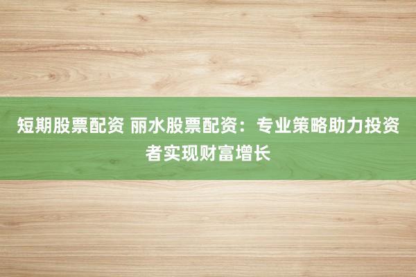短期股票配资 丽水股票配资：专业策略助力投资者实现财富增长