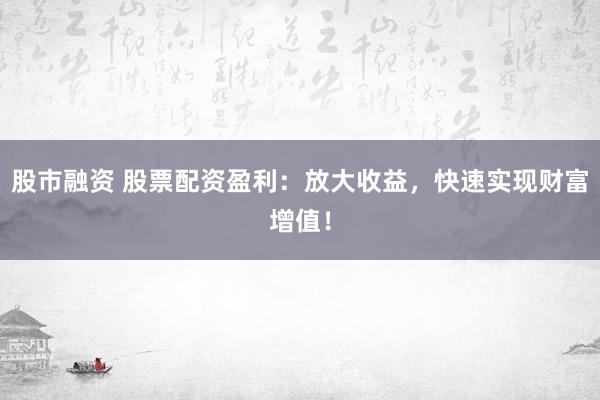 股市融资 股票配资盈利：放大收益，快速实现财富增值！