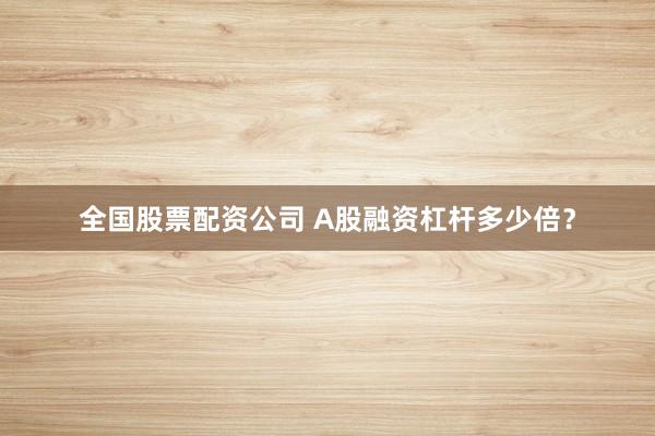 全国股票配资公司 A股融资杠杆多少倍？