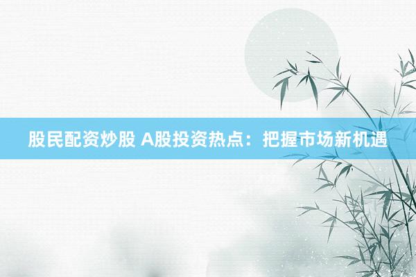 股民配资炒股 A股投资热点：把握市场新机遇