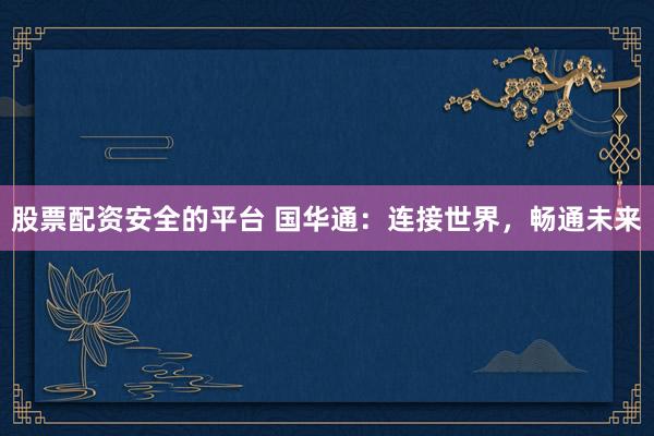 股票配资安全的平台 国华通：连接世界，畅通未来