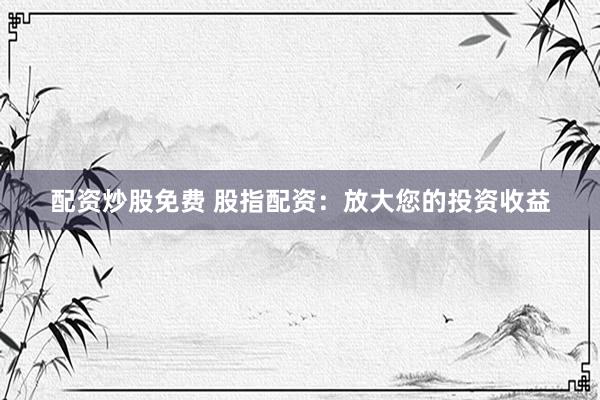 配资炒股免费 股指配资：放大您的投资收益