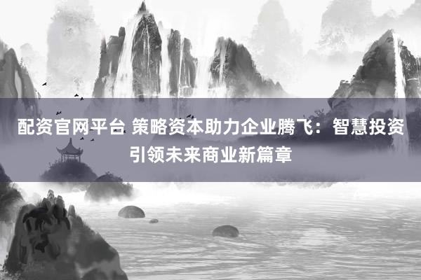 配资官网平台 策略资本助力企业腾飞：智慧投资引领未来商业新篇章