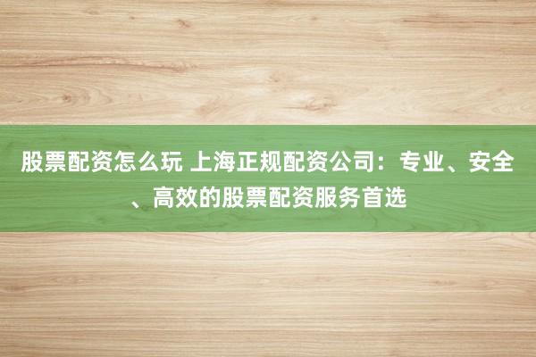 股票配资怎么玩 上海正规配资公司：专业、安全、高效的股票配资服务首选