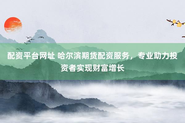 配资平台网址 哈尔滨期货配资服务，专业助力投资者实现财富增长